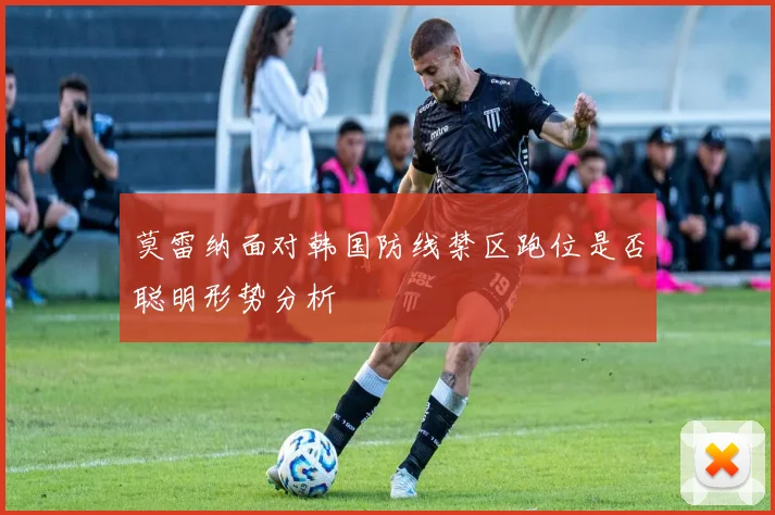 莫雷纳面对韩国防线禁区跑位是否聪明形势分析