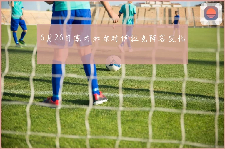6月26日塞内加尔对伊拉克阵容变化