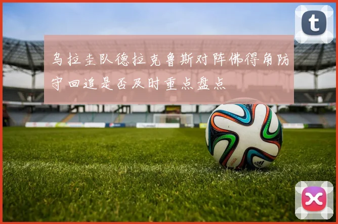 乌拉圭队德拉克鲁斯对阵佛得角防守回追是否及时重点盘点