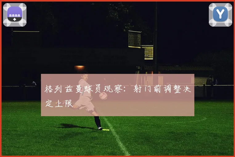 格列兹曼球员观察:射门前调整决定上限