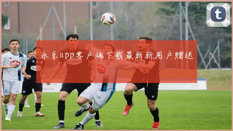 永乐app客户端下载最新新用户赠送