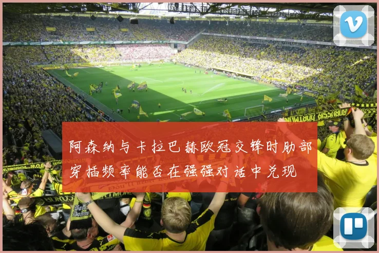 阿森纳与卡拉巴赫欧冠交锋时肋部穿插频率能否在强强对话中兑现