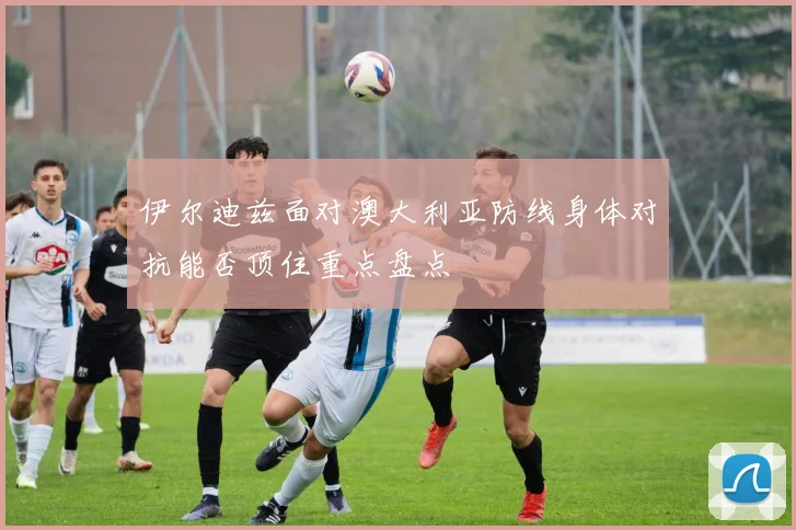 伊尔迪兹面对澳大利亚防线身体对抗能否顶住重点盘点