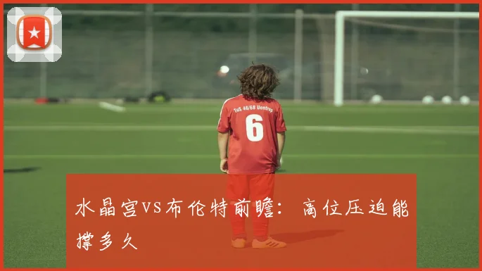 水晶宫vs布伦特前瞻:高位压迫能撑多久