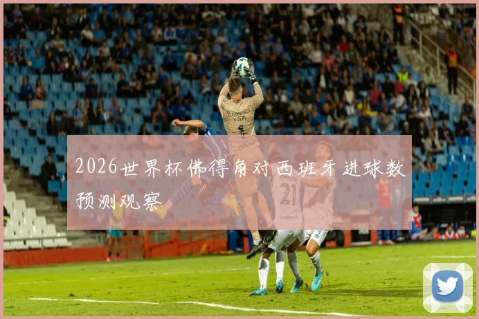 2026世界杯佛得角对西班牙进球数预测观察